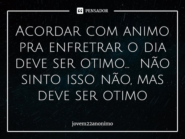 ⁠Acordar com animo pra enfrentar o dia deve ser otimo... não sinto isso não, mas deve ser otimo... Frase de jovem22anonimo.