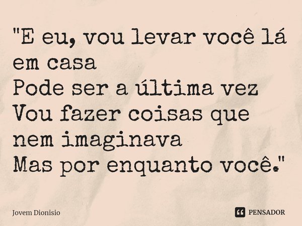 ⁠"E eu, vou levar você lá em casa
Pode ser a última vez
Vou fazer coisas que nem imaginava
Mas por enquanto você."... Frase de Jovem Dionisio.