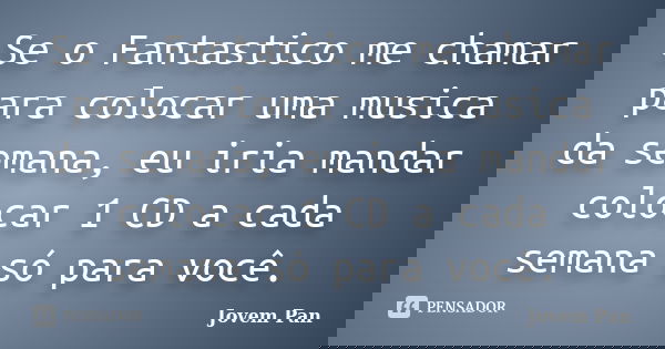 Se o Fantastico me chamar para colocar uma musica da semana, eu iria mandar colocar 1 CD a cada semana só para você.... Frase de Jovem Pan.