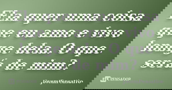 Ela quer uma coisa que eu amo e vivo longe dela. O que será de mim?... Frase de JovemPensativo.