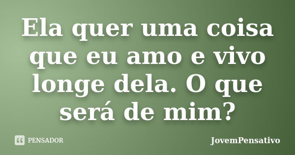 Ela quer uma coisa que eu amo e vivo longe dela. O que será de mim?... Frase de JovemPensativo.