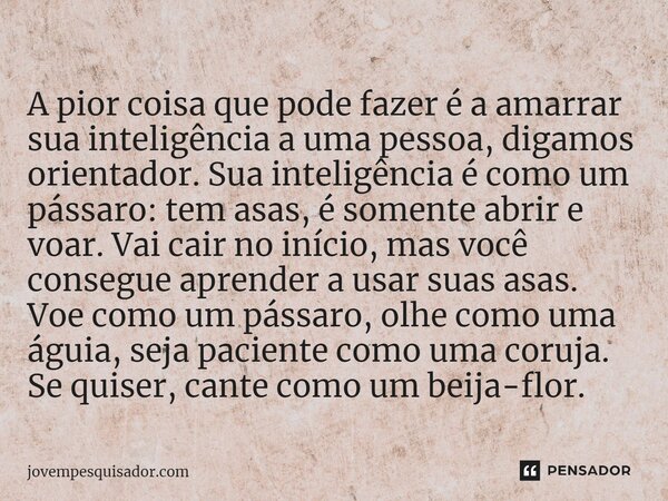 ⁠A pior coisa que pode fazer é a amarrar sua inteligência a uma pessoa, digamos orientador. Sua inteligência é como um pássaro: tem asas, é somente abrir e voar... Frase de jovempesquisador.com.