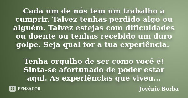 Cada um de nós tem um trabalho a cumprir. Talvez tenhas perdido algo ou alguém. Talvez estejas com dificuldades ou doente ou tenhas recebido um duro golpe. Seja... Frase de Jovênio Borba.