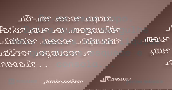 Da-me esse copo. Deixa que eu mergulhe meus lábios nesse liquido que dizes esquece e consola...... Frase de Jovino Nolasco.