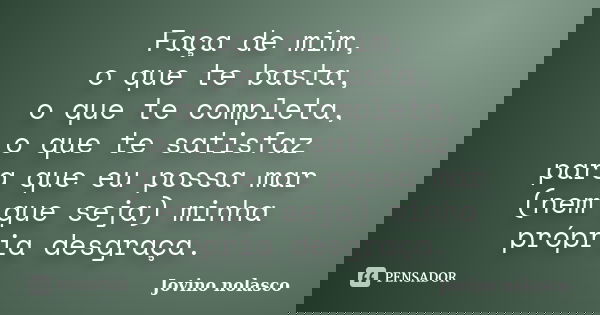 Faça de mim, o que te basta, o que te completa, o que te satisfaz para que eu possa mar (nem que seja) minha própria desgraça.... Frase de Jovino Nolasco.