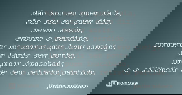 Não sou eu quem fala, não sou eu quem diz, mesmo assim, embora o perdido, contento-me com o que levo comigo. Um lápis sem ponta, um poem inacabado, e o silêncio... Frase de Jovino Nolasco.