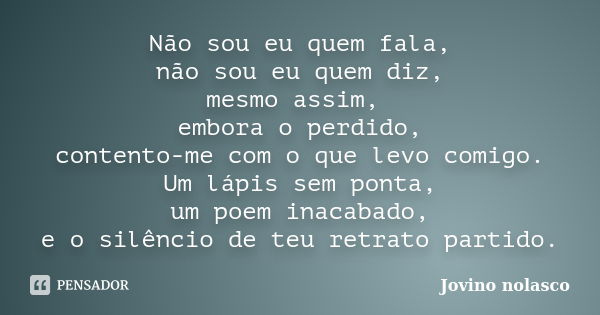 Não sou eu quem fala, não sou eu quem diz, mesmo assim, embora o perdido, contento-me com o que levo comigo. Um lápis sem ponta, um poem inacabado, e o silêncio... Frase de Jovino Nolasco.