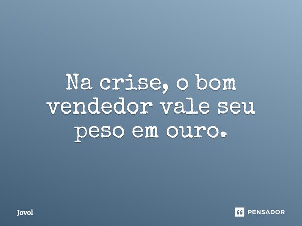 Na crise, o bom vendedor vale seu peso em ouro.... Frase de Jovol.