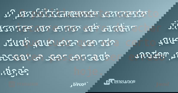 O politicamente correto incorre no erro de achar que tudo que era certo ontem passou a ser errado hoje.... Frase de Jovol.