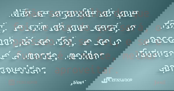 Não se orgulhe do que foi, e sim do que será, o passado já se foi, e se o futuro é a morte, melhor aproveitar.... Frase de Jowl.