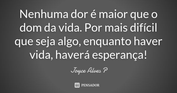 Nenhuma dor é maior que o dom da vida. Por mais difícil que seja algo, enquanto haver vida, haverá esperança!... Frase de Joyce Alves P.