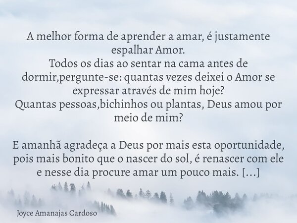 A melhor forma de aprender a amar, é justamente espalhar Amor. Todos os dias ao sentar na cama antes de dormir,pergunte-se: quantas vezes deixei o Amor se expre... Frase de Joyce Amanajas Cardoso.