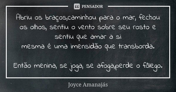 Abriu os braços,caminhou para o mar, fechou os olhos, sentiu o vento sobre seu rosto e sentiu que amar a si mesma é uma imensidão que transborda. Então menina, ... Frase de Joyce Amanajas.