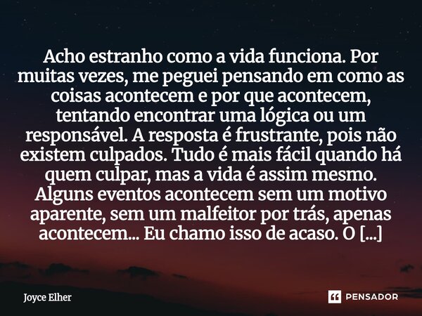 Acho estranho como a vida funciona. Por muitas vezes, me peguei pensando em como as coisas acontecem e por que acontecem, tentando encontrar uma lógica ou um re... Frase de Joyce Elher.