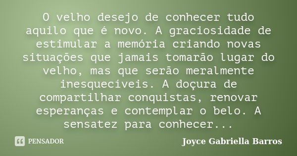 O velho desejo de conhecer tudo aquilo que é novo. A graciosidade de estimular a memória criando novas situações que jamais tomarão lugar do velho, mas que serã... Frase de Joyce Gabriella Barros.