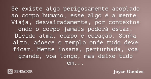 Se existe algo perigosamente acoplado ao corpo humano, esse algo é a mente. Viaja, desvairadamente, por contextos onde o corpo jamais poderá estar. Divide alma,... Frase de Joyce Guedes.