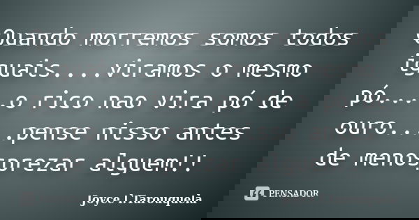Quando morremos somos todos iguais....viramos o mesmo pó....o rico nao vira pó de ouro....pense nisso antes de menosprezar alguem!!... Frase de Joyce l.Tarouquela.