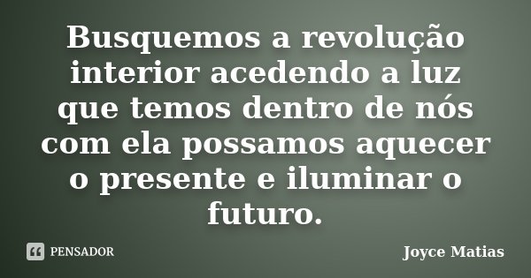 Busquemos a revolução interior acedendo a luz que temos dentro de nós com ela possamos aquecer o presente e iluminar o futuro.... Frase de Joyce Matias.