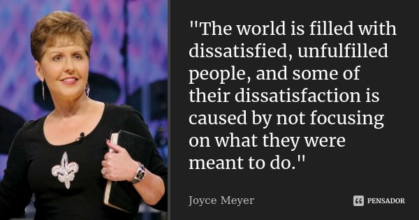 "The world is filled with dissatisfied, unfulfilled people, and some of their dissatisfaction is caused by not focusing on what they were meant to do."... Frase de Joyce Meyer.