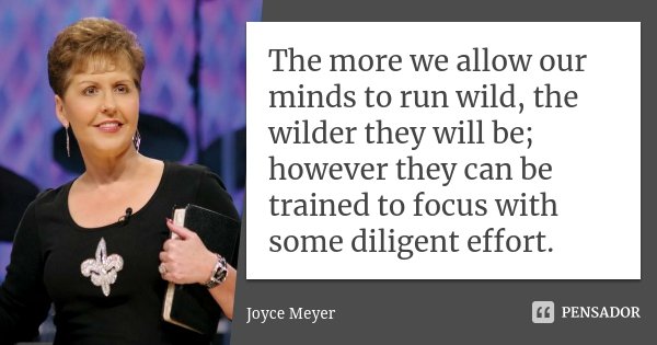 The more we allow our minds to run wild, the wilder they will be; however they can be trained to focus with some diligent effort.... Frase de Joyce Meyer.