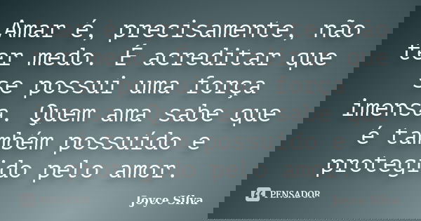 Amar é, precisamente, não ter medo. É acreditar que se possui uma força imensa. Quem ama sabe que é também possuído e protegido pelo amor.... Frase de Joyce Silva.