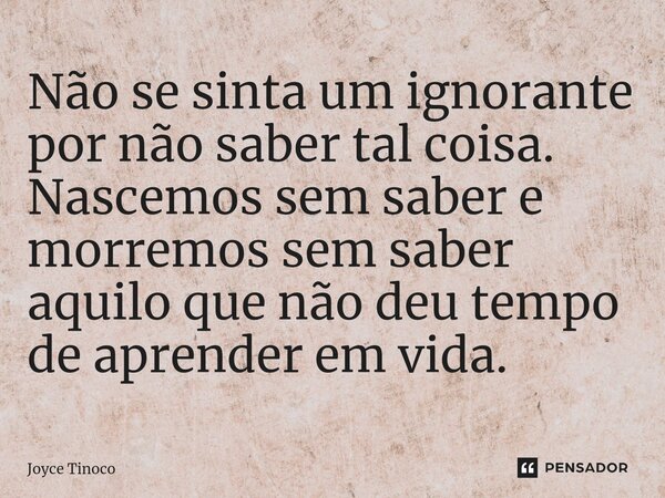 ⁠Não se sinta um ignorante por não saber tal coisa. Nascemos sem saber e morremos sem saber aquilo que não deu tempo de aprender em vida.... Frase de Joyce Tinoco.