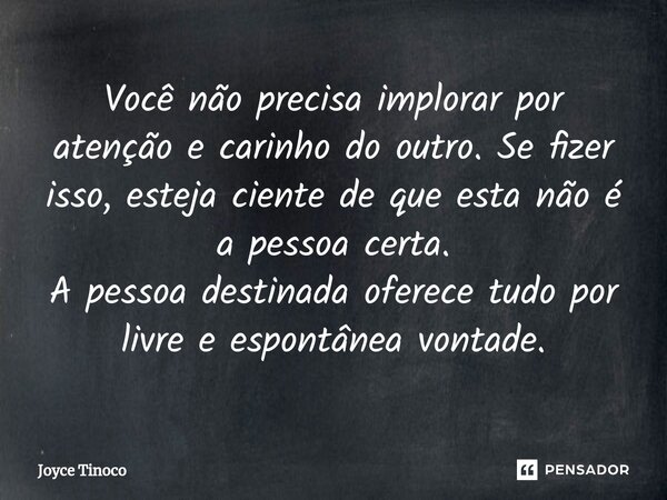 ⁠Você não precisa implorar por atenção e carinho do outro. Se fizer isso, esteja ciente de que esta não é a pessoa certa. A pessoa destinada oferece tudo por li... Frase de Joyce Tinoco.