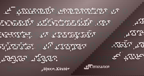 E quando encontro o passado distraída no presente, o coração não palpita. O corpo é que pega fogo.... Frase de Joyce Xavier.