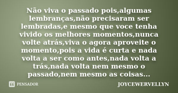 Não viva o passado pois,algumas lembranças,não precisaram ser lembradas,e mesmo que voce tenha vivido os melhores momentos,nunca volte atrás,viva o agora aprove... Frase de JOYCEWERVELLYN.