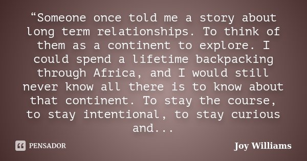 “Someone once told me a story about long term relationships. To think of them as a continent to explore. I could spend a lifetime backpacking through Africa, an... Frase de Joy Williams.
