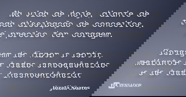 Na vida de hoje, diante de toda dissipação de conceitos, é preciso ter coragem. Coragem de fazer o certo, mediante a todas consequências e de toda inconveniênci... Frase de Jozafá Soares.