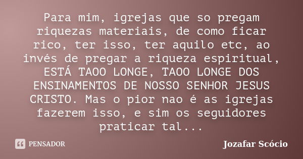 Para mim, igrejas que so pregam riquezas materiais, de como ficar rico, ter isso, ter aquilo etc, ao invés de pregar a riqueza espiritual, ESTÁ TAOO LONGE, TAOO... Frase de Jozafar Scócio.