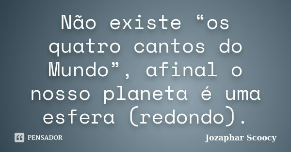 Não existe “os quatro cantos do Mundo”, afinal o nosso planeta é uma esfera (redondo).... Frase de Jozaphar Scoocy.