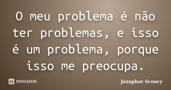 O meu problema é não ter problemas, e isso é um problema, porque isso me preocupa.... Frase de Jozaphar Scoocy.