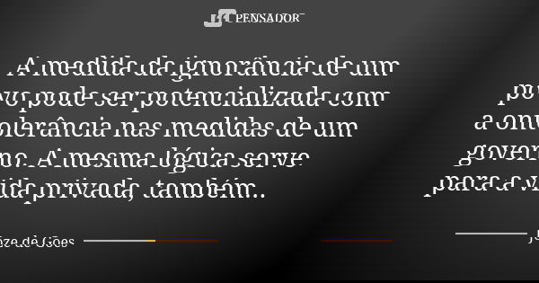 A medida da ignorância de um povo pode ser potencializada com a ontolerância nas medidas de um governo. A mesma lógica serve para a vida privada, também...... Frase de Joze de Goes.