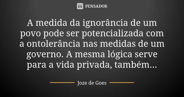 A medida da ignorância de um povo pode ser potencializada com a ontolerância nas medidas de um governo. A mesma lógica serve para a vida privada, também...... Frase de Joze de Goes.