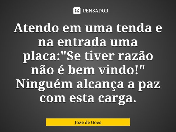 Atendo em uma tenda e na entrada uma placa: "Se tiver razão não é bem vindo!"
Ninguém alcança a paz com esta carga.... Frase de Joze de Goes.