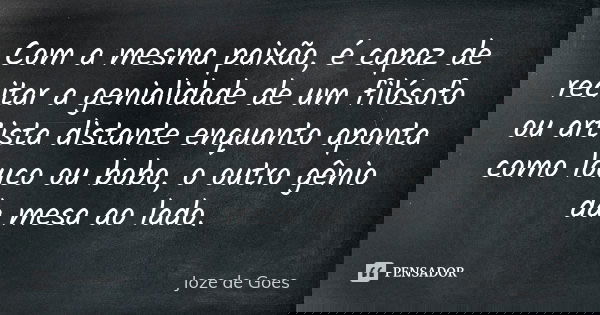 Com a mesma paixão, é capaz de recitar a genialidade de um filósofo ou artista distante enquanto aponta como louco ou bobo, o outro gênio da mesa ao lado.... Frase de joze de goes.