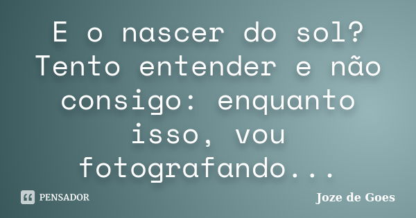 E o nascer do sol? Tento entender e não consigo: enquanto isso, vou fotografando...... Frase de Joze de Goes.