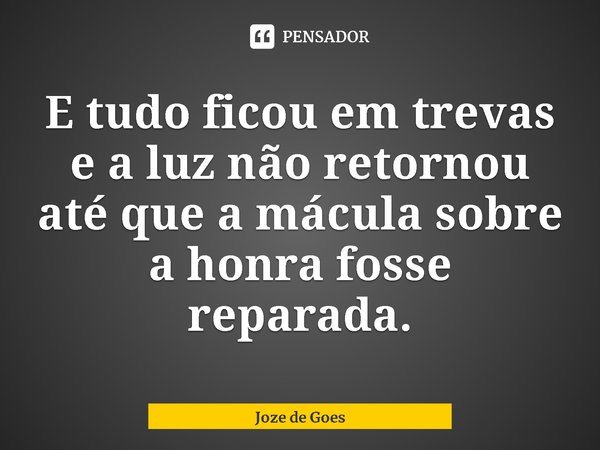 E tudo ficou em trevas e a luz não retornou até que a mácula sobre a honra fosse reparada.... Frase de Joze de Goes.