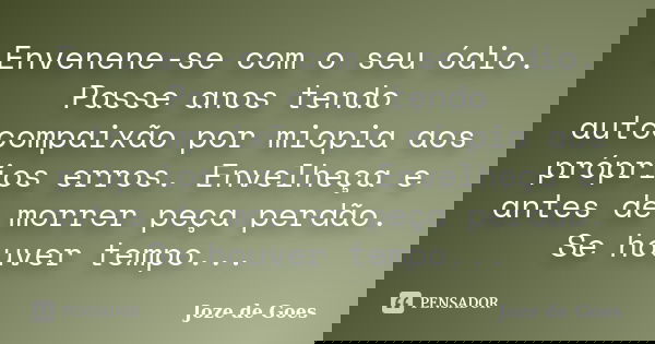 Envenene-se com o seu ódio. Passe anos tendo autocompaixão por miopia aos próprios erros. Envelheça e antes de morrer peça perdão. Se houver tempo...... Frase de joze de goes.