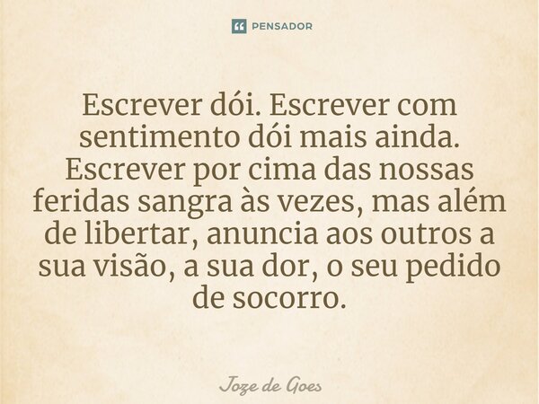 ⁠Escrever dói. Escrever com sentimento dói mais ainda. Escrever por cima das nossas feridas sangra às vezes, mas além de libertar, anuncia aos outros a sua visã... Frase de Joze de Goes.