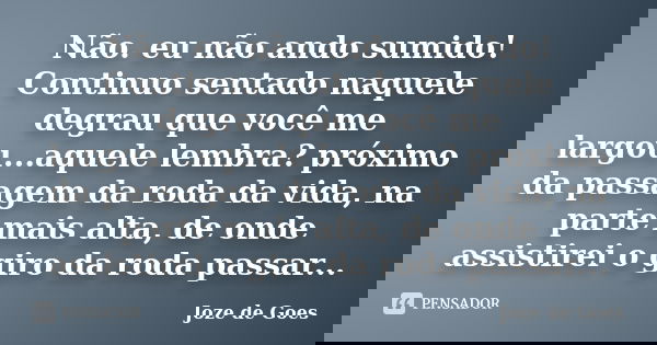 Não. eu não ando sumido! Continuo sentado naquele degrau que você me largou...aquele lembra? próximo da passagem da roda da vida, na parte mais alta, de onde as... Frase de joze de goes.