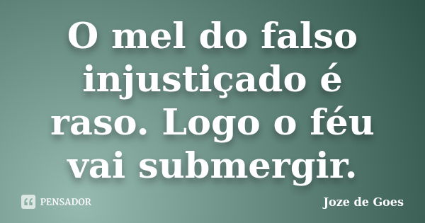 O mel do falso injustiçado é raso. Logo o féu vai submergir.... Frase de joze de goes.