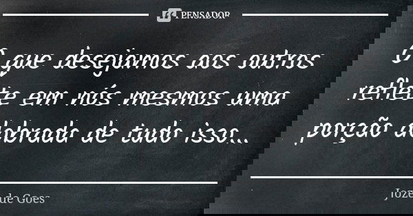 O que desejamos aos outros reflete em nós mesmos uma porção dobrada de tudo isso...... Frase de joze de goes.