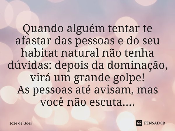 ⁠Quando alguém tentar te afastar das pessoas e do seu habitat natural não tenha dúvidas: depois da dominação, virá um grande golpe!
As pessoas até avisam, mas v... Frase de Joze de Goes.