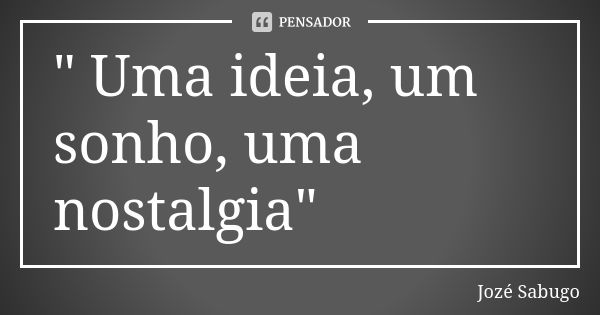 " Uma ideia, um sonho, uma nostalgia"... Frase de Jozé Sabugo.