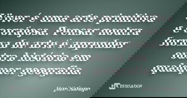 Viver é uma arte primitiva e corajosa. Pensar noutra forma de arte é aprender outra história em qualquer geografia.... Frase de Jozé Sabugo.