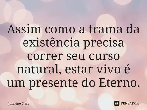 ⁠Assim como a trama da existência precisa correr seu curso natural, estar vivo é um presente do Eterno.... Frase de Jozelene Clara.