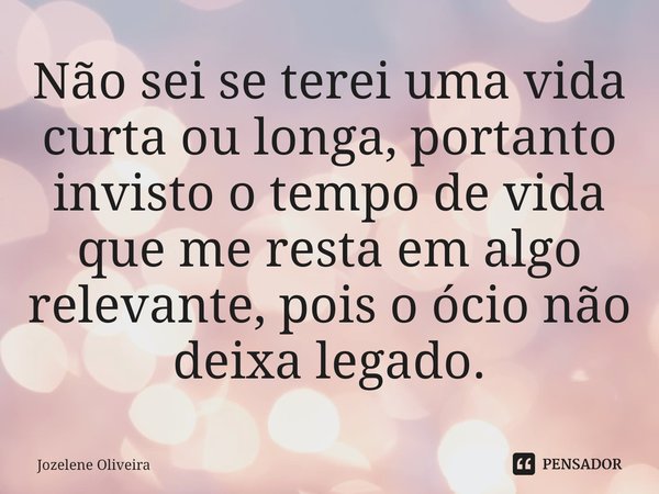 ⁠Não sei se terei uma vida curta ou longa, portanto invisto o tempo de vida que me resta em algo relevante, pois o ócio não deixa legado.... Frase de Jozelene Oliveira.